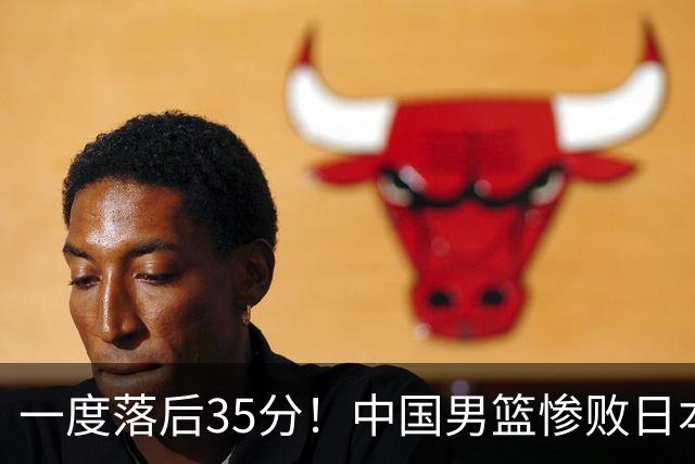 一度落后35分！中国男篮惨败日本，比无缘决赛遗憾的是特殊日子输球